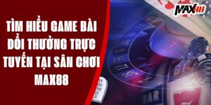 Tìm hiểu game bài đổi thưởng trực tuyến tại sân chơi MAX88